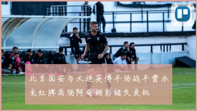 北京国安与大连英博半场战平曹永竞红牌离场阿奇姆彭错失良机