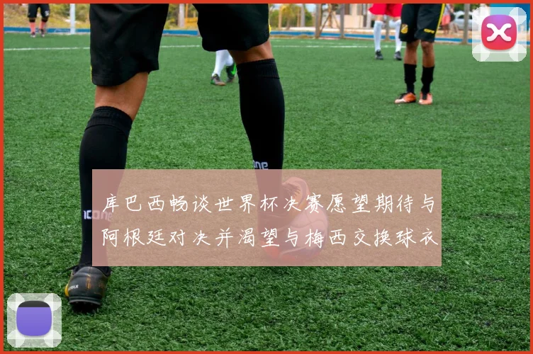 库巴西畅谈世界杯决赛愿望期待与阿根廷对决并渴望与梅西交换球衣