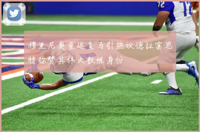 穆里尼奥重返皇马引热议德拉富恩特称赞其伟大教练身份