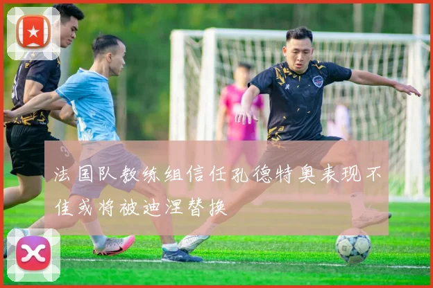 法国队教练组信任孔德特奥表现不佳或将被迪涅替换