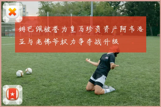 姆巴佩被誉为皇马珍贵资产阿韦洛亚与老佛爷权力争夺战升级