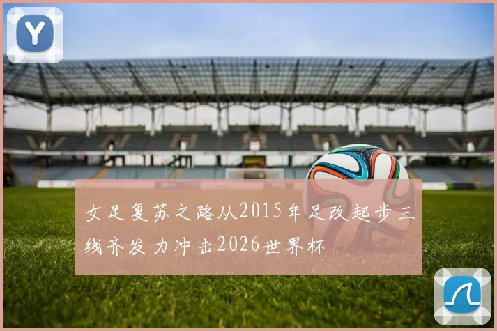 女足复苏之路从2015年足改起步三线齐发力冲击2026世界杯