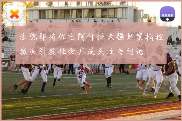 法院即将作出阿什拉夫强奸案指控裁决引发社会广泛关注与讨论