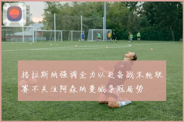 格拉斯纳强调全力以赴备战末轮联赛不关注阿森纳曼城争冠局势