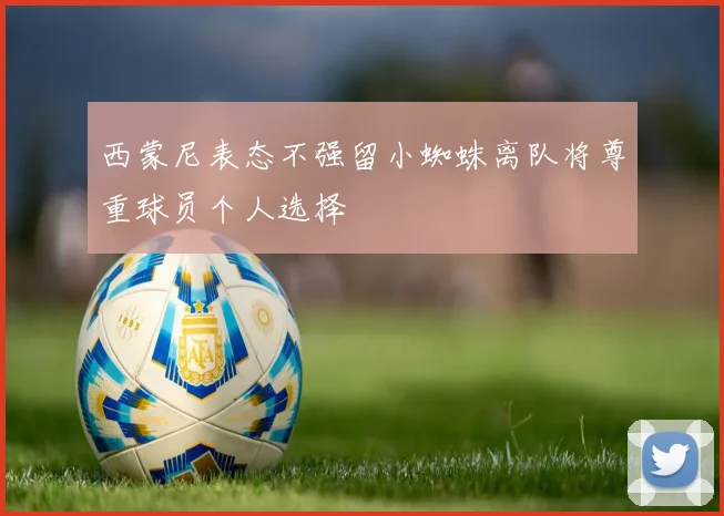 西蒙尼表态不强留小蜘蛛离队将尊重球员个人选择