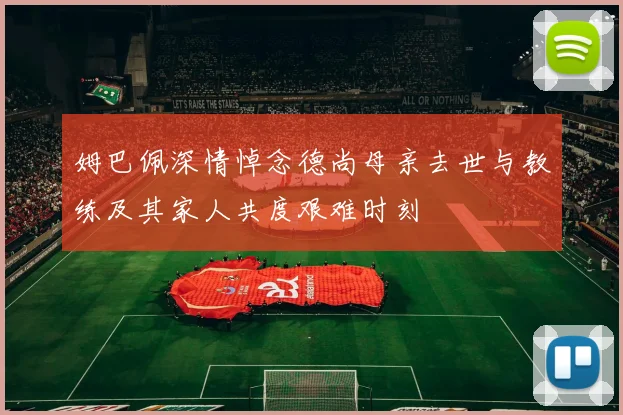 姆巴佩深情悼念德尚母亲去世与教练及其家人共度艰难时刻
