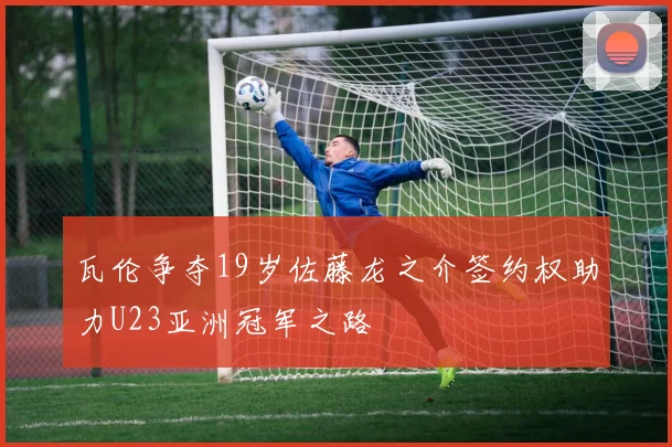 瓦伦争夺19岁佐藤龙之介签约权助力U23亚洲冠军之路