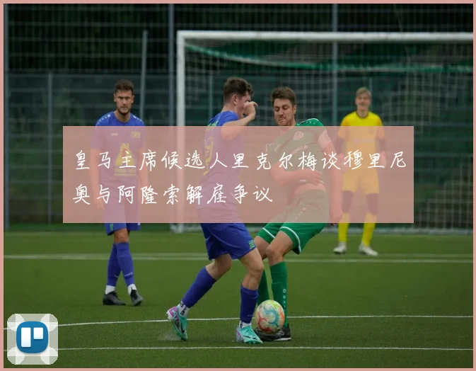皇马主席候选人里克尔梅谈穆里尼奥与阿隆索解雇争议