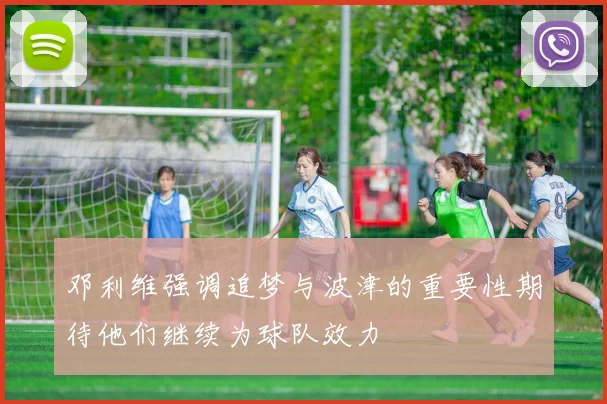邓利维强调追梦与波津的重要性期待他们继续为球队效力