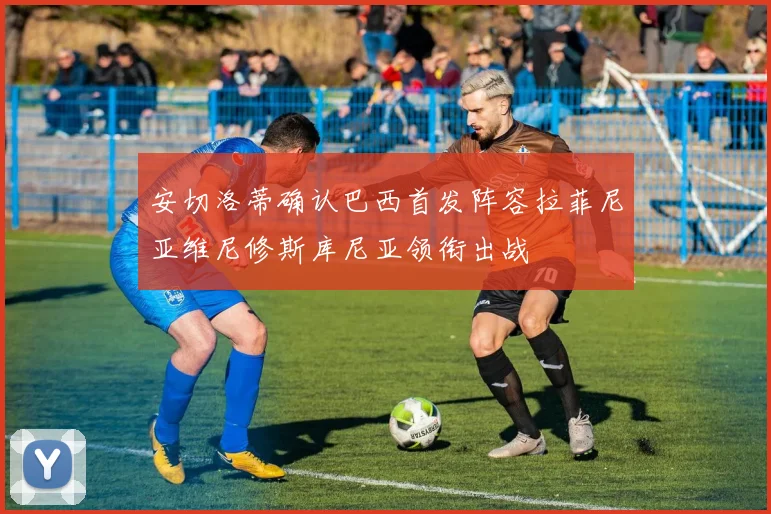 安切洛蒂确认巴西首发阵容拉菲尼亚维尼修斯库尼亚领衔出战